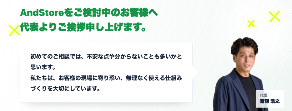 AndStoreをご検討中のお客様へ 代表よりご挨拶申し上げます。初めてのご相談では、不安な点や分からないことも多いかと思います。私たちは、お客様の現場に寄り添い、無理なく使える仕組みづくりを大切にしています。代表 齋藤浩之